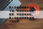 真人街机旧版捕鱼游戏下载,怀旧游戏体验的探索,怀旧游戏体验,真人街机旧版捕鱼游戏下载探索 真人街机旧版捕鱼游戏下载,怀旧游戏体验的探索,怀旧游戏体验,真人街机旧版捕鱼游戏下载探索