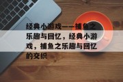 经典小游戏——捕鱼之乐趣与回忆,经典小游戏,捕鱼之乐趣与回忆的交织 经典小游戏——捕鱼之乐趣与回忆,经典小游戏,捕鱼之乐趣与回忆的交织