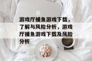 游戏厅捕鱼游戏下载,了解与风险分析,游戏厅捕鱼游戏下载及风险分析 游戏厅捕鱼游戏下载,了解与风险分析,游戏厅捕鱼游戏下载及风险分析