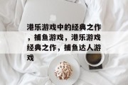 港乐游戏中的经典之作,捕鱼游戏,港乐游戏经典之作,捕鱼达人游戏 港乐游戏中的经典之作,捕鱼游戏,港乐游戏经典之作,捕鱼达人游戏