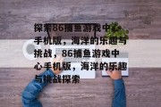 探索86捕鱼游戏中心手机版,海洋的乐趣与挑战,86捕鱼游戏中心手机版,海洋的乐趣与挑战探索 探索86捕鱼游戏中心手机版,海洋的乐趣与挑战,86捕鱼游戏中心手机版,海洋的乐趣与挑战探索