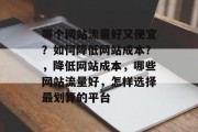 哪个网站流量好又便宜?如何降低网站成本?,降低网站成本,哪些网站流量好,怎样选择最划算的平台 哪个网站流量好又便宜?如何降低网站成本?,降低网站成本,哪些网站流量好,怎样选择最划算的平台