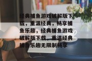 经典捕鱼游戏破解版下载,重温经典,畅享捕鱼乐趣,经典捕鱼游戏破解版下载,重温经典捕鱼乐趣无限制畅享 经典捕鱼游戏破解版下载,重温经典,畅享捕鱼乐趣,经典捕鱼游戏破解版下载,重温经典捕鱼乐趣无限制畅享