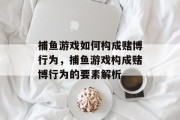 捕鱼游戏如何构成赌博行为,捕鱼游戏构成赌博行为的要素解析 捕鱼游戏如何构成赌博行为,捕鱼游戏构成赌博行为的要素解析