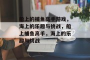 船上的捕鱼高手游戏,海上的乐趣与挑战,船上捕鱼高手,海上的乐趣与挑战 船上的捕鱼高手游戏,海上的乐趣与挑战,船上捕鱼高手,海上的乐趣与挑战