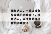 捕鱼达人,一款以捕鱼兑现钱的游戏盒子,捕鱼达人,以捕鱼兑换现金的游戏盒子 捕鱼达人,一款以捕鱼兑现钱的游戏盒子,捕鱼达人,以捕鱼兑换现金的游戏盒子
