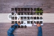野外生存捕鱼小游戏大全,探索与乐趣的完美结合,野外生存捕鱼小游戏大全,探索与乐趣的完美融合 野外生存捕鱼小游戏大全,探索与乐趣的完美结合,野外生存捕鱼小游戏大全,探索与乐趣的完美融合