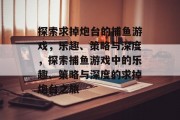探索求掉炮台的捕鱼游戏,乐趣、策略与深度,探索捕鱼游戏中的乐趣、策略与深度的求掉炮台之旅 探索求掉炮台的捕鱼游戏,乐趣、策略与深度,探索捕鱼游戏中的乐趣、策略与深度的求掉炮台之旅