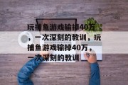 玩捕鱼游戏输掉40万,一次深刻的教训,玩捕鱼游戏输掉40万,一次深刻的教训 玩捕鱼游戏输掉40万,一次深刻的教训,玩捕鱼游戏输掉40万,一次深刻的教训