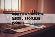 如何打造吸引眼球的网站标题,SEO优化技巧全解析 如何打造吸引眼球的网站标题,SEO优化技巧全解析