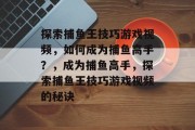 探索捕鱼王技巧游戏视频,如何成为捕鱼高手?,成为捕鱼高手,探索捕鱼王技巧游戏视频的秘诀 探索捕鱼王技巧游戏视频,如何成为捕鱼高手?,成为捕鱼高手,探索捕鱼王技巧游戏视频的秘诀