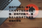 游戏厅的魅力，捕鱼达人村与卡丁车的激情碰撞，游戏厅的魅力，捕鱼达人村与卡丁车激情碰撞的体验