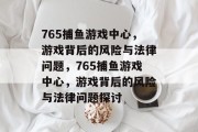 765捕鱼游戏中心,游戏背后的风险与法律问题,765捕鱼游戏中心,游戏背后的风险与法律问题探讨 765捕鱼游戏中心,游戏背后的风险与法律问题,765捕鱼游戏中心,游戏背后的风险与法律问题探讨