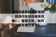 猫咪与老鼠的精彩冒险!骑自行车轻松通关攻略!,猫咪之旅,如何轻松骑车通过关卡? 猫咪与老鼠的精彩冒险!骑自行车轻松通关攻略!,猫咪之旅,如何轻松骑车通过关卡?