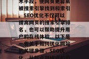 SEO(搜索引擎优化)是指通过使用各种技术手段,使网页更容易被搜索引擎找到和索引。SEO优化不仅可以提高网页的搜索引擎排名,也可以帮助提升用户的在线体验。以下是一些关于如何优化网站的关键步骤,SEO优化,从起点到终点的策略,SEO优化,从起点到终点的策略 SEO(搜索引擎优化)是指通过使用各种技术手段,使网页更容易被搜索引擎找到和索引。SEO优化不仅可以提高网页的搜索引擎排名,也可以帮助提升用户的在线体验。以下是一些关于如何优化网站的关键步骤,SEO优化,从起点到终点的策略,SEO优化,从起点到终点的策略