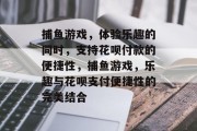 捕鱼游戏,体验乐趣的同时,支持花呗付款的便捷性,捕鱼游戏,乐趣与花呗支付便捷性的完美结合 捕鱼游戏,体验乐趣的同时,支持花呗付款的便捷性,捕鱼游戏,乐趣与花呗支付便捷性的完美结合