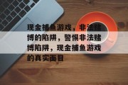 现金捕鱼游戏,非法赌博的陷阱,警惕非法赌博陷阱,现金捕鱼游戏的真实面目 现金捕鱼游戏,非法赌博的陷阱,警惕非法赌博陷阱,现金捕鱼游戏的真实面目