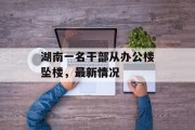 湖南一名干部从办公楼坠楼,最新情况 湖南一名干部从办公楼坠楼,最新情况