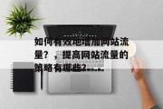 如何有效地增加网站流量?,提高网站流量的策略有哪些? 如何有效地增加网站流量?,提高网站流量的策略有哪些?
