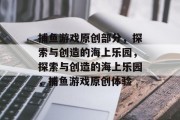 捕鱼游戏原创部分，探索与创造的海上乐园，探索与创造的海上乐园，捕鱼游戏原创体验
