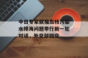 中日专家就福岛核污染水排海问题举行新一轮对话,外交部回应 中日专家就福岛核污染水排海问题举行新一轮对话,外交部回应