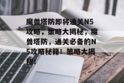 魔兽塔防即将通关N5攻略,策略大揭秘,魔兽塔防,通关必备的N5攻略秘籍!策略大揭秘!