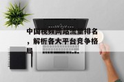 中国视频网站流量排名,解析各大平台竞争格局 中国视频网站流量排名,解析各大平台竞争格局