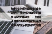 如何有效投诉辰龙捕鱼游戏,有效投诉辰龙捕鱼游戏的标题,,如何正确投诉辰龙捕鱼游戏及其常见问题解决方案 如何有效投诉辰龙捕鱼游戏,有效投诉辰龙捕鱼游戏的标题,,如何正确投诉辰龙捕鱼游戏及其常见问题解决方案