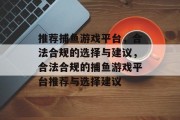 推荐捕鱼游戏平台,合法合规的选择与建议,合法合规的捕鱼游戏平台推荐与选择建议 推荐捕鱼游戏平台,合法合规的选择与建议,合法合规的捕鱼游戏平台推荐与选择建议