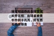 独家对话乔氏台球董事长乔元栩:台球桌被黄牛炒到十几万,好东西不怕卖得贵 独家对话乔氏台球董事长乔元栩:台球桌被黄牛炒到十几万,好东西不怕卖得贵