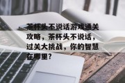 茶杯头不说话游戏通关攻略,茶杯头不说话,过关大挑战,你的智慧在哪里? 茶杯头不说话游戏通关攻略,茶杯头不说话,过关大挑战,你的智慧在哪里?