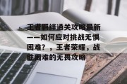 王者羁绊通关攻略最新——如何应对挑战无惧困难?,王者荣耀,战胜困难的无畏攻略