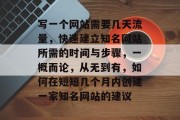 写一个网站需要几天流量,快速建立知名网站所需的时间与步骤,一概而论,从无到有,如何在短短几个月内创建一家知名网站的建议 写一个网站需要几天流量,快速建立知名网站所需的时间与步骤,一概而论,从无到有,如何在短短几个月内创建一家知名网站的建议