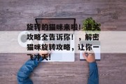 旋转的猫咪来啦!通关攻略全告诉你!,解密猫咪旋转攻略,让你一飞冲天! 旋转的猫咪来啦!通关攻略全告诉你!,解密猫咪旋转攻略,让你一飞冲天!