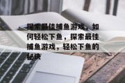 探索最佳捕鱼游戏,如何轻松下鱼,探索最佳捕鱼游戏,轻松下鱼的秘诀 探索最佳捕鱼游戏,如何轻松下鱼,探索最佳捕鱼游戏,轻松下鱼的秘诀