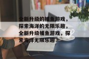 全新升级的捕鱼游戏,探索海洋的无限乐趣,全新升级捕鱼游戏,探索海洋无限乐趣 全新升级的捕鱼游戏,探索海洋的无限乐趣,全新升级捕鱼游戏,探索海洋无限乐趣