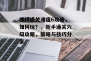 即将通关难度6攻略,如何玩?,新手通关六级攻略,策略与技巧分享
