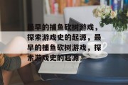 最早的捕鱼砍树游戏,探索游戏史的起源,最早的捕鱼砍树游戏,探索游戏史的起源 最早的捕鱼砍树游戏,探索游戏史的起源,最早的捕鱼砍树游戏,探索游戏史的起源