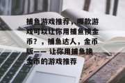 捕鱼游戏推荐,哪款游戏可以让你用捕鱼换金币?,捕鱼达人,金币版—— 让你用捕鱼换金币的游戏推荐 捕鱼游戏推荐,哪款游戏可以让你用捕鱼换金币?,捕鱼达人,金币版—— 让你用捕鱼换金币的游戏推荐
