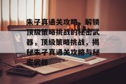 朱子真通关攻略,解锁顶级策略挑战的秘密武器,顶级策略挑战,揭秘朱子真通关攻略与秘密武器 朱子真通关攻略,解锁顶级策略挑战的秘密武器,顶级策略挑战,揭秘朱子真通关攻略与秘密武器