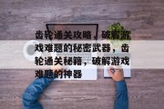 齿轮通关攻略,破解游戏难题的秘密武器,齿轮通关秘籍,破解游戏难题的神器 齿轮通关攻略,破解游戏难题的秘密武器,齿轮通关秘籍,破解游戏难题的神器