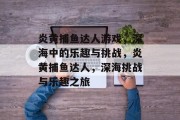 炎黄捕鱼达人游戏，深海中的乐趣与挑战，炎黄捕鱼达人，深海挑战与乐趣之旅