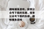 趣味捕鱼游戏,探索公众号下载的乐趣,探索公众号下载的乐趣,趣味捕鱼游戏 趣味捕鱼游戏,探索公众号下载的乐趣,探索公众号下载的乐趣,趣味捕鱼游戏