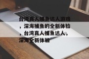 台湾真人捕鱼达人游戏,深海捕鱼的全新体验,台湾真人捕鱼达人,深海全新体验 台湾真人捕鱼达人游戏,深海捕鱼的全新体验,台湾真人捕鱼达人,深海全新体验