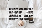 如何在大规模的网站上提升访问量?,大型网站流量攻略,提升用户体验的方法及策略 如何在大规模的网站上提升访问量?,大型网站流量攻略,提升用户体验的方法及策略