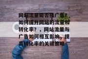 网站流量能否接广告?如何提升网站的流量和转化率?,网站流量与广告如何相互影响,提高转化率的关键策略 网站流量能否接广告?如何提升网站的流量和转化率?,网站流量与广告如何相互影响,提高转化率的关键策略