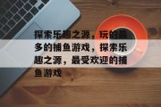 探索乐趣之源,玩的最多的捕鱼游戏,探索乐趣之源,最受欢迎的捕鱼游戏 探索乐趣之源,玩的最多的捕鱼游戏,探索乐趣之源,最受欢迎的捕鱼游戏