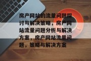 房产网站的流量问题探讨与解决策略,房产网站流量问题分析与解决方案,房产网站流量问题,策略与解决方案 房产网站的流量问题探讨与解决策略,房产网站流量问题分析与解决方案,房产网站流量问题,策略与解决方案