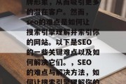 SEO是一项至关重要的技术,它可以帮助你建立和提高你的在线品牌形象,从而吸引更多的潜在客户。然而, seo的难点是如何让搜索引擎理解并索引你的网站。以下是SEO的一些关键难点以及如何解决它们。,SEO的难点与解决方法,如何让搜索引擎理解你的网站,关键词选择, SEO策略,如何创建高质量的内容? SEO是一项至关重要的技术,它可以帮助你建立和提高你的在线品牌形象,从而吸引更多的潜在客户。然而, seo的难点是如何让搜索引擎理解并索引你的网站。以下是SEO的一些关键难点以及如何解决它们。,SEO的难点与解决方法,如何让搜索引擎理解你的网站,关键词选择, SEO策略,如何创建高质量的内容?