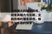全网最火的捕鱼游戏,探索其魅力与乐趣,全网热爆的捕鱼游戏,魅力与乐趣的探索 全网最火的捕鱼游戏,探索其魅力与乐趣,全网热爆的捕鱼游戏,魅力与乐趣的探索